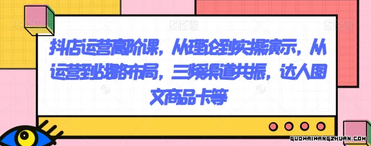 抖店运营高阶课，从理论到实操演示，从运营到战略布局，三频渠道共振，达人图文商品卡等