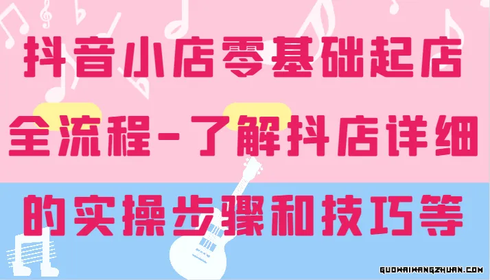 抖音小店零基础起店全流程，详细学习抖店的实操步骤和技巧等