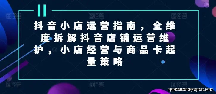 抖音小店运营指南，全维度拆解抖音店铺运营维护，小店经营与商品卡起量策略