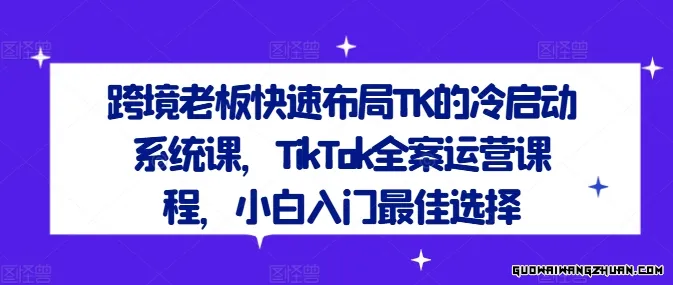 跨境老板快速布局TK的冷启动系统课，TikTok全案运营课程，小白入门最佳选择