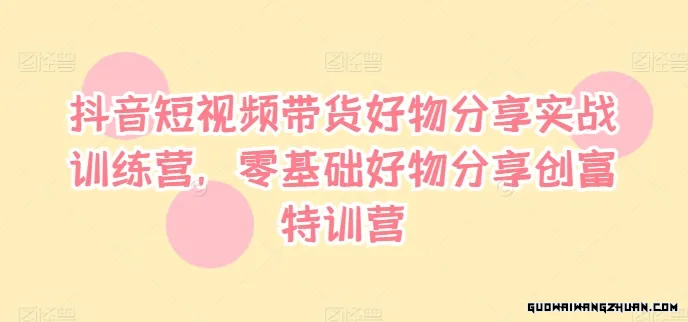 抖音短视频带货好物分享实战训练营，零基础好物分享创富特训营