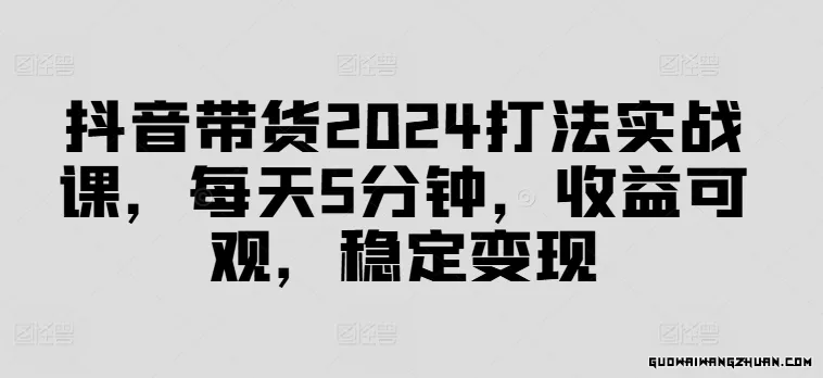 抖音带货2024打法实战课，每天5分钟，收益可观，稳定变现【揭秘】