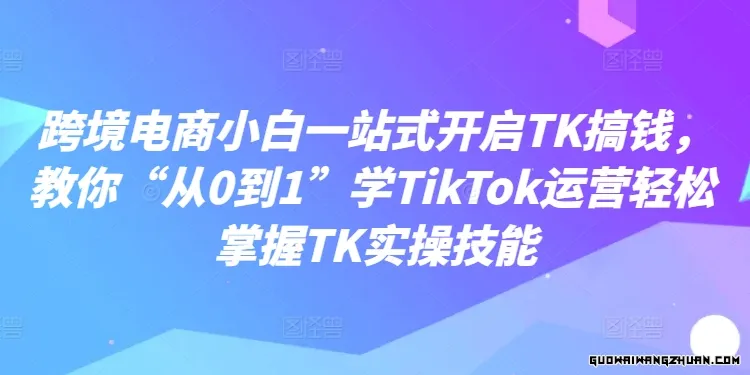 跨境电商小白一站式开启TK搞钱，教你“从0到1”学TikTok运营轻松掌握TK实操技能